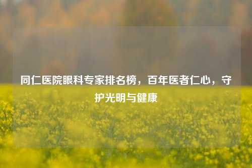 同仁医院眼科专家排名榜,百年医者仁心,守护光明与健康