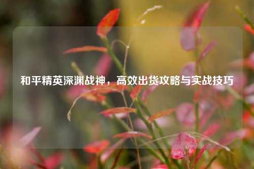 和平精英深渊战神,高效出货攻略与实战技巧