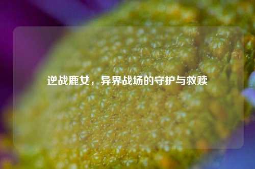 逆战鹿女,异界战场的守护与救赎