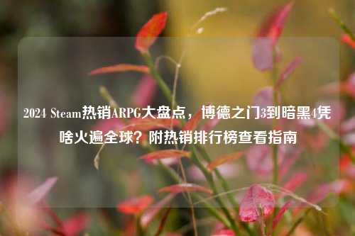 2024 Steam热销ARPG大盘点,博德之门3到暗黑4凭啥火遍全球?附热销排行榜查看指南