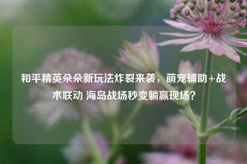 和平精英朵朵新玩法炸裂来袭,萌宠辅助+战术联动 海岛战场秒变躺赢现场?
