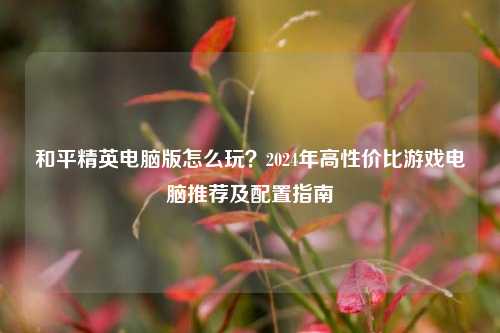 和平精英电脑版怎么玩?2024年高性价比游戏电脑推荐及配置指南