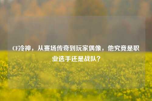 CF冷神,从赛场传奇到玩家偶像,他究竟是职业选手还是战队?