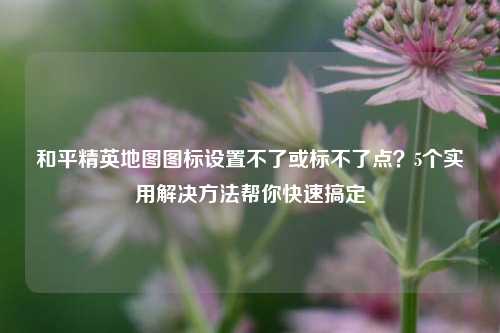 和平精英地图图标设置不了或标不了点?5个实用解决 帮你快速搞定