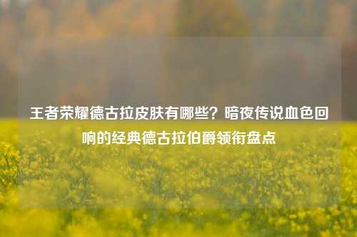 王者荣耀德古拉皮肤有哪些?暗夜传说血色回响的经典德古拉伯爵领衔盘点