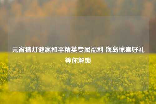 元宵猜灯谜赢和平精英专属福利 海岛惊喜好礼等你解锁