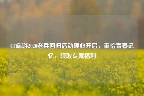 CF端游2020老兵回归活动暖心开启,重拾青春记忆,领取专属福利