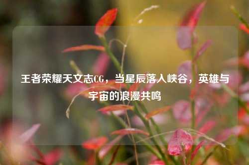 王者荣耀天文志CG,当星辰落入峡谷,英雄与宇宙的浪漫共鸣