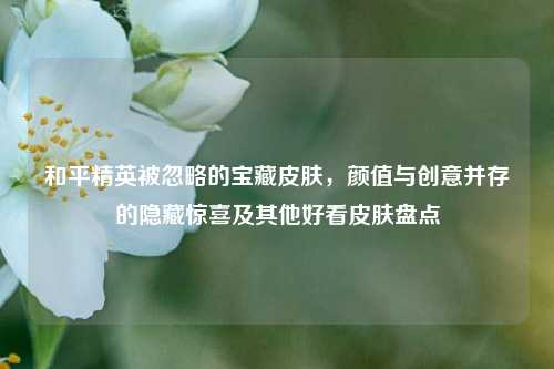 和平精英被忽略的宝藏皮肤,颜值与创意并存的隐藏惊喜及其他好看皮肤盘点