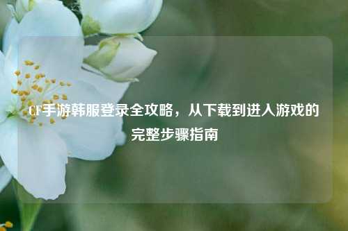 CF手游韩服登录全攻略,从下载到进入游戏的完整步骤指南