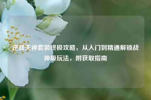 逆战天神套装终极攻略,从入门到精通解锁战神级玩法,附获取指南