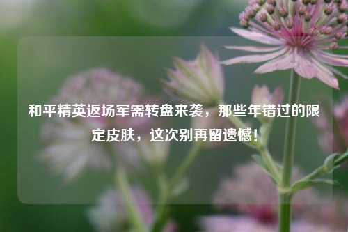 和平精英返场军需转盘来袭,那些年错过的限定皮肤,这次别再留遗憾!